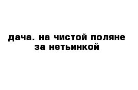 дача. на чистой поляне за нетьинкой